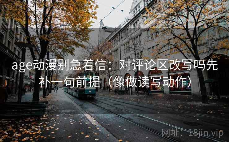 age动漫别急着信：对评论区改写吗先补一句前提（像做读写动作）