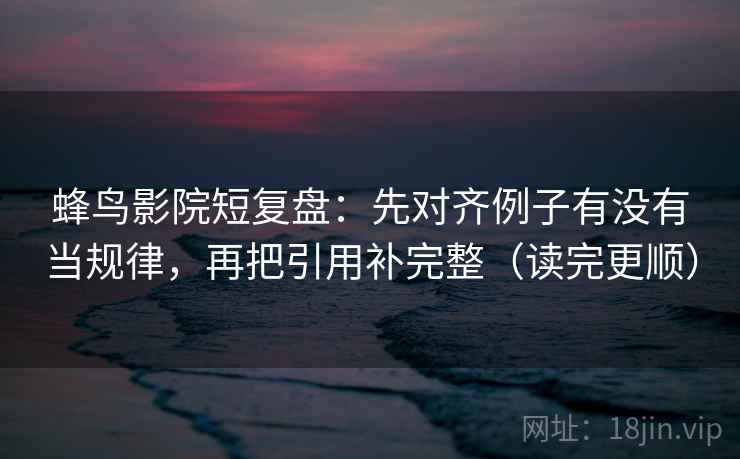 蜂鸟影院短复盘：先对齐例子有没有当规律，再把引用补完整（读完更顺）  第2张