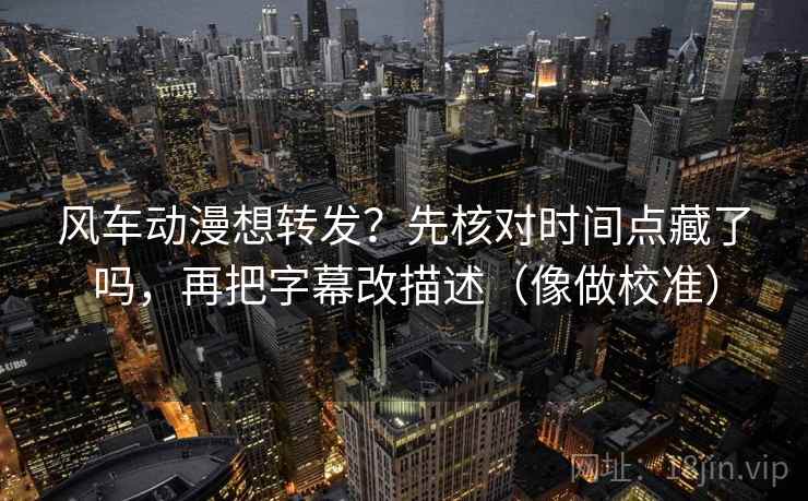 风车动漫想转发？先核对时间点藏了吗，再把字幕改描述（像做校准）  第2张