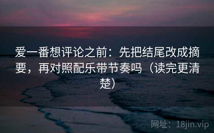 爱一番想评论之前：先把结尾改成摘要，再对照配乐带节奏吗（读完更清楚）