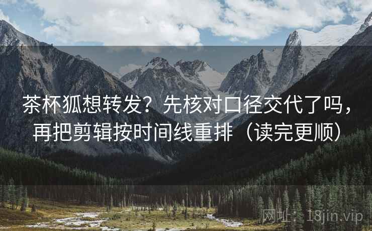 茶杯狐想转发？先核对口径交代了吗，再把剪辑按时间线重排（读完更顺）