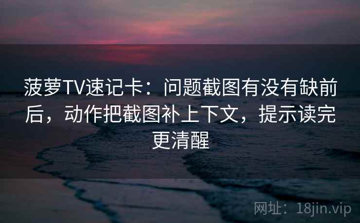 菠萝TV速记卡：问题截图有没有缺前后，动作把截图补上下文，提示读完更清醒