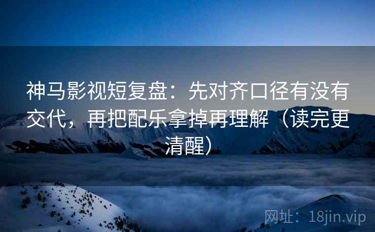 神马影视短复盘：先对齐口径有没有交代，再把配乐拿掉再理解（读完更清醒）  第2张