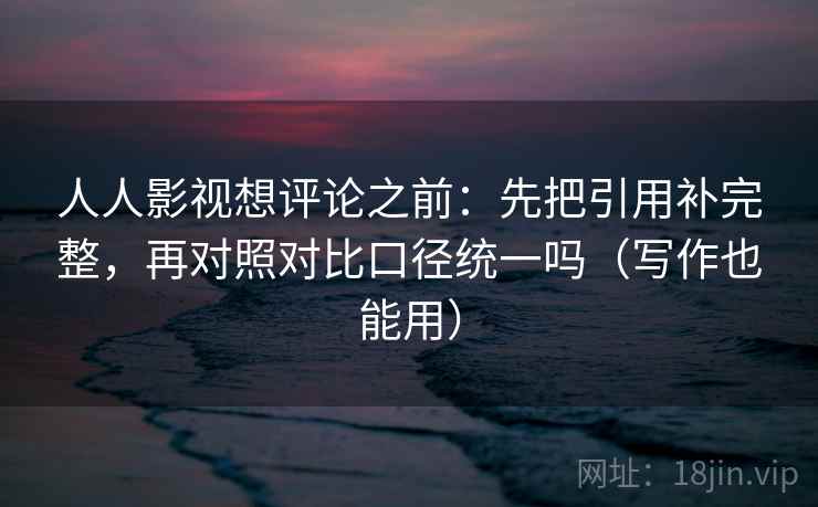 人人影视想评论之前：先把引用补完整，再对照对比口径统一吗（写作也能用）  第2张