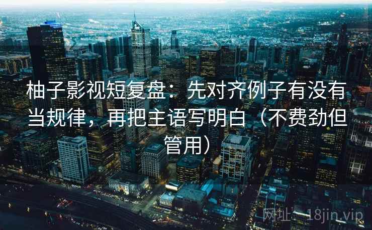 柚子影视短复盘：先对齐例子有没有当规律，再把主语写明白（不费劲但管用）  第2张