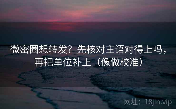 微密圈想转发？先核对主语对得上吗，再把单位补上（像做校准）