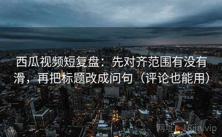 西瓜视频短复盘：先对齐范围有没有滑，再把标题改成问句（评论也能用）  第2张
