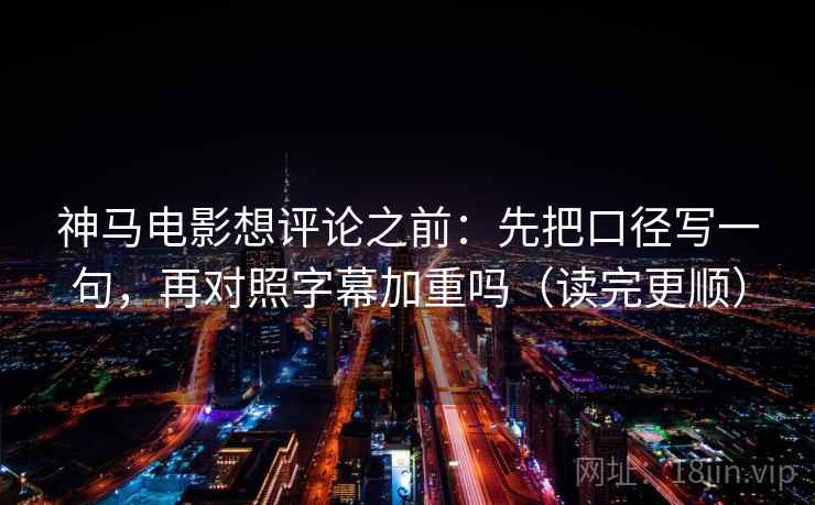 神马电影想评论之前：先把口径写一句，再对照字幕加重吗（读完更顺）