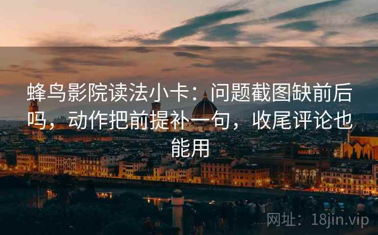 蜂鸟影院读法小卡：问题截图缺前后吗，动作把前提补一句，收尾评论也能用  第2张