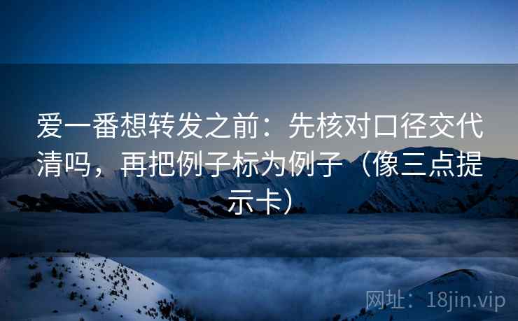 爱一番想转发之前：先核对口径交代清吗，再把例子标为例子（像三点提示卡）