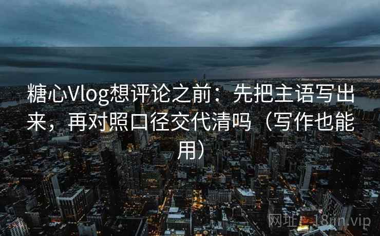 糖心Vlog想评论之前：先把主语写出来，再对照口径交代清吗（写作也能用）