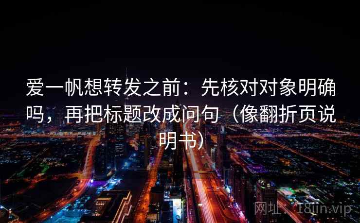 爱一帆想转发之前：先核对对象明确吗，再把标题改成问句（像翻折页说明书）