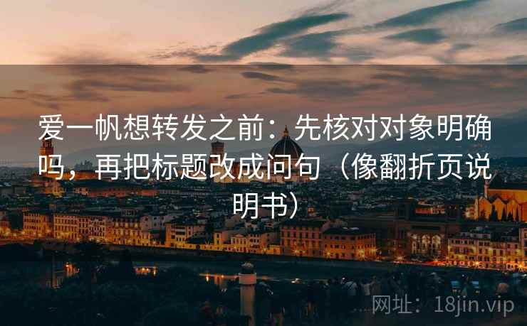 爱一帆想转发之前：先核对对象明确吗，再把标题改成问句（像翻折页说明书）  第2张