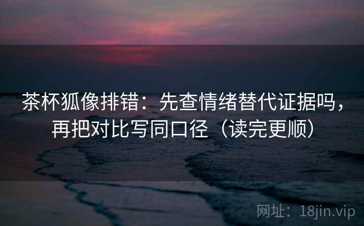 茶杯狐像排错：先查情绪替代证据吗，再把对比写同口径（读完更顺）  第2张
