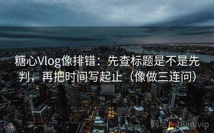 糖心Vlog像排错：先查标题是不是先判，再把时间写起止（像做三连问）