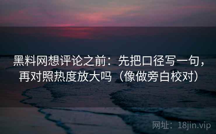 黑料网想评论之前：先把口径写一句，再对照热度放大吗（像做旁白校对）  第2张