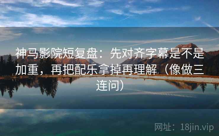 神马影院短复盘：先对齐字幕是不是加重，再把配乐拿掉再理解（像做三连问）  第2张