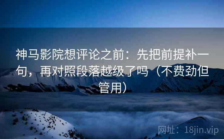 神马影院想评论之前：先把前提补一句，再对照段落越级了吗（不费劲但管用）