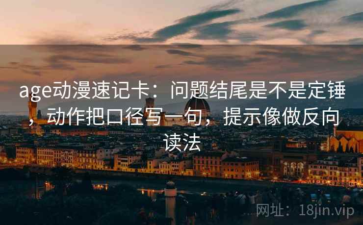 age动漫速记卡：问题结尾是不是定锤，动作把口径写一句，提示像做反向读法