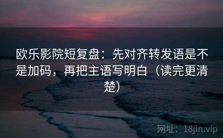 欧乐影院短复盘：先对齐转发语是不是加码，再把主语写明白（读完更清楚）  第2张